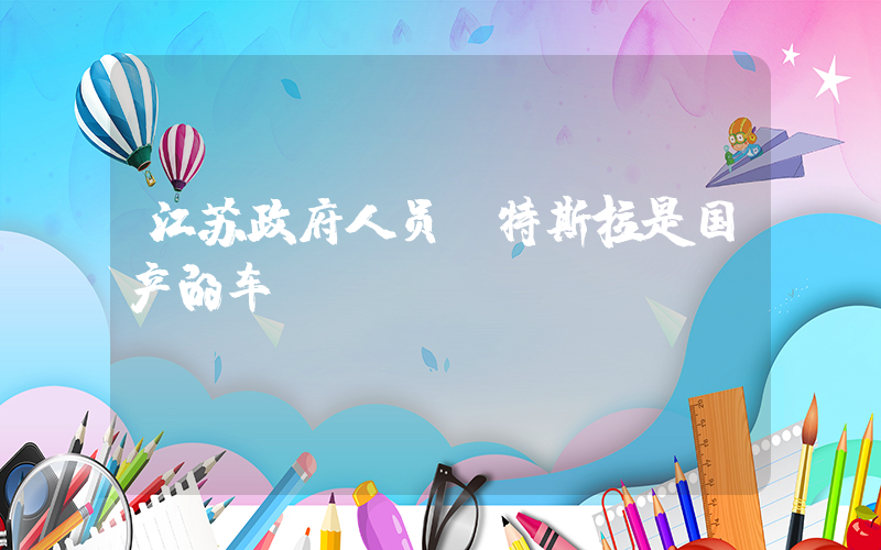 江苏政府人员:特斯拉是国产的车插图 江苏政府人员:特斯拉是国产的车插图