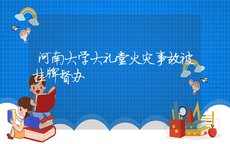 河南大学大礼堂火灾事故被挂牌督办插图