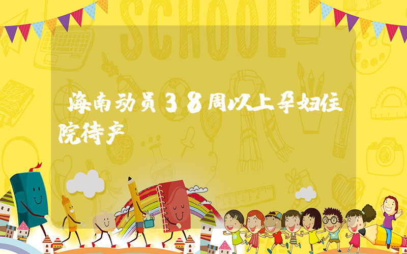 海南动员38周以上孕妇住院待产插图