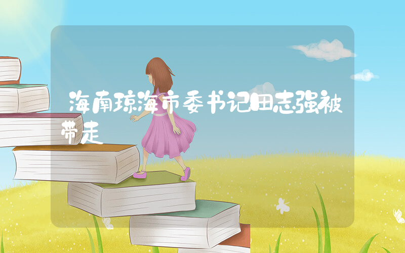 海南琼海市委书记田志强被带走插图