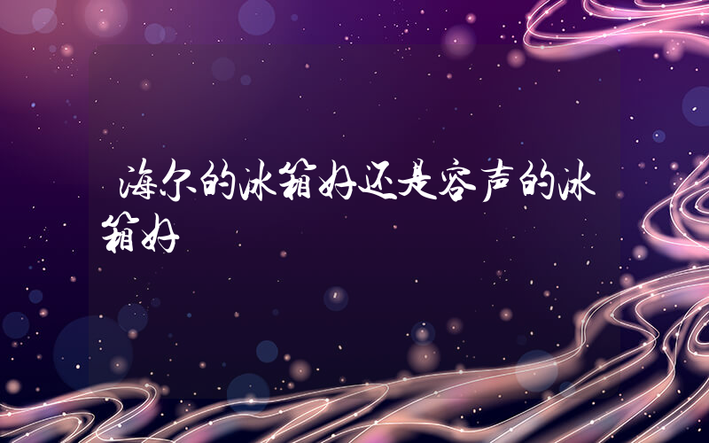 海尔的冰箱好还是容声的冰箱好插图