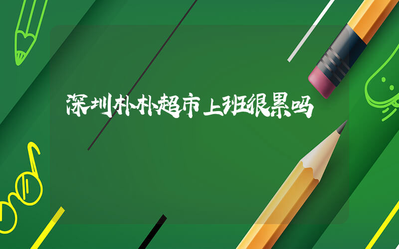 深圳朴朴超市上班很累吗插图