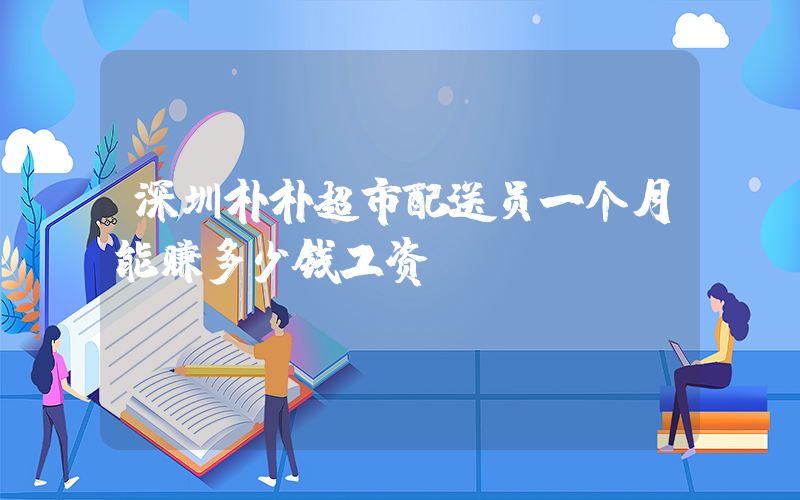 深圳朴朴超市配送员一个月能赚多少钱工资插图 深圳朴朴超市配送员一个月能赚多少钱工资插图