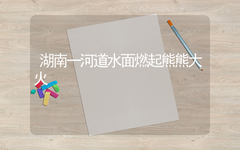 湖南一河道水面燃起熊熊大火插图