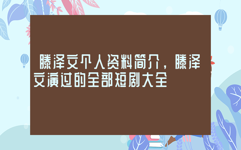 滕泽文个人资料简介，滕泽文演过的全部短剧大全插图
