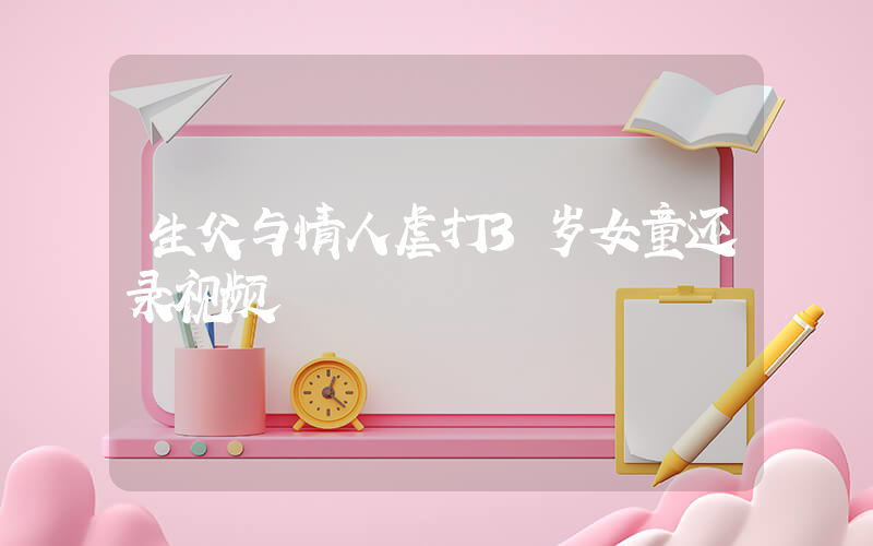生父与情人虐打3岁女童还录视频插图