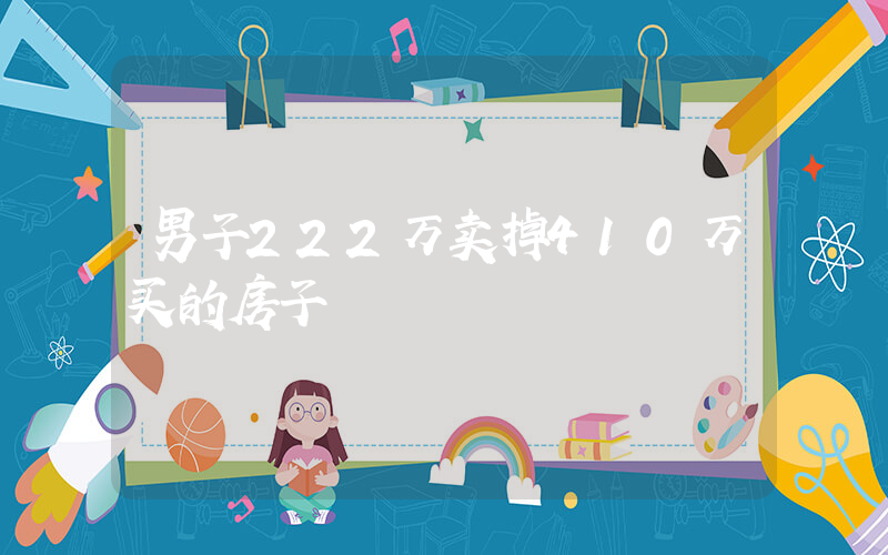 男子222万卖掉410万买的房子插图