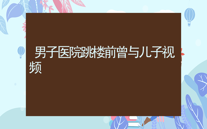 男子医院跳楼前曾与儿子视频插图