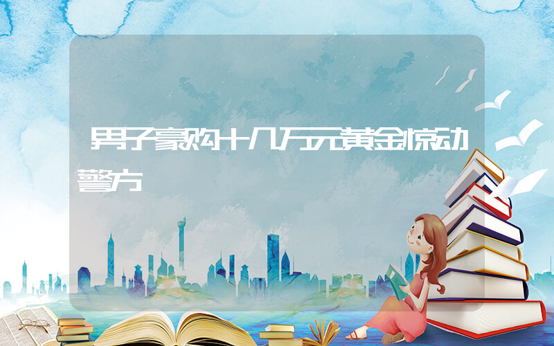 男子豪购十几万元黄金惊动警方插图