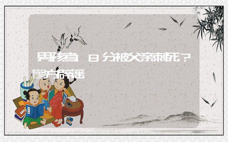 男孩考18分被父亲刺死？警方辟谣插图
