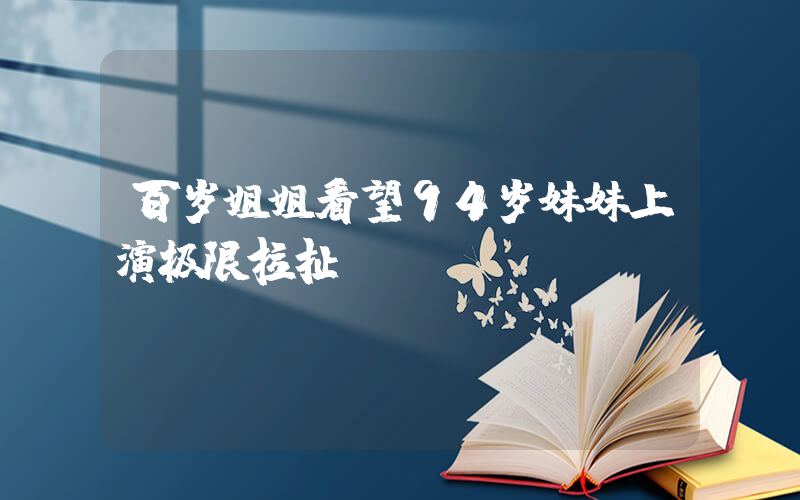 百岁姐姐看望94岁妹妹上演极限拉扯插图