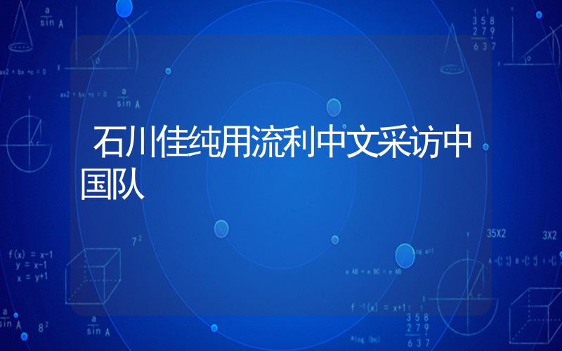石川佳纯用流利中文采访中国队插图