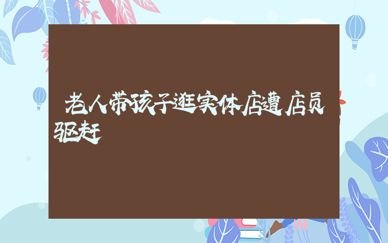 老人带孩子逛实体店遭店员驱赶插图