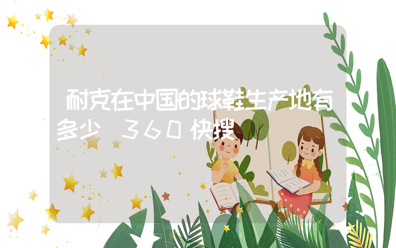 耐克在中国的球鞋生产地有多少_360快搜插图