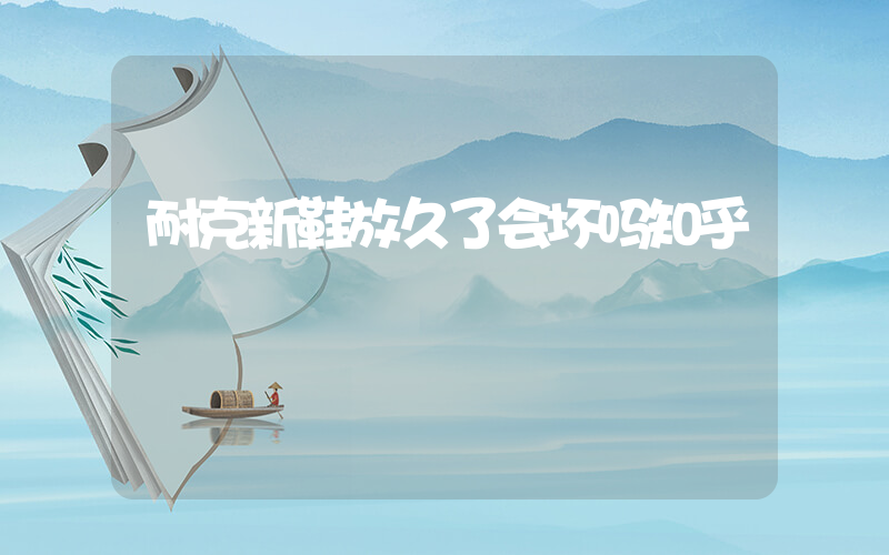 耐克新鞋放久了会坏吗知乎插图