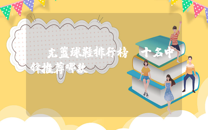 耐克篮球鞋排行榜前十名中锋推荐哪款插图