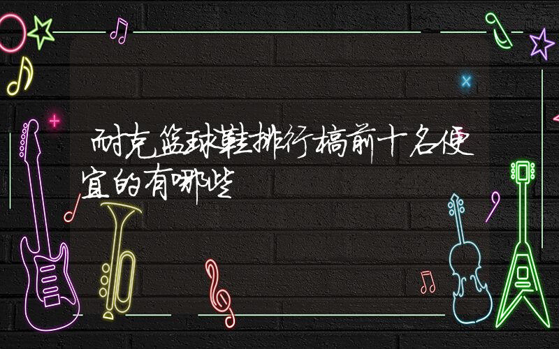 耐克篮球鞋排行榜前十名便宜的有哪些插图
