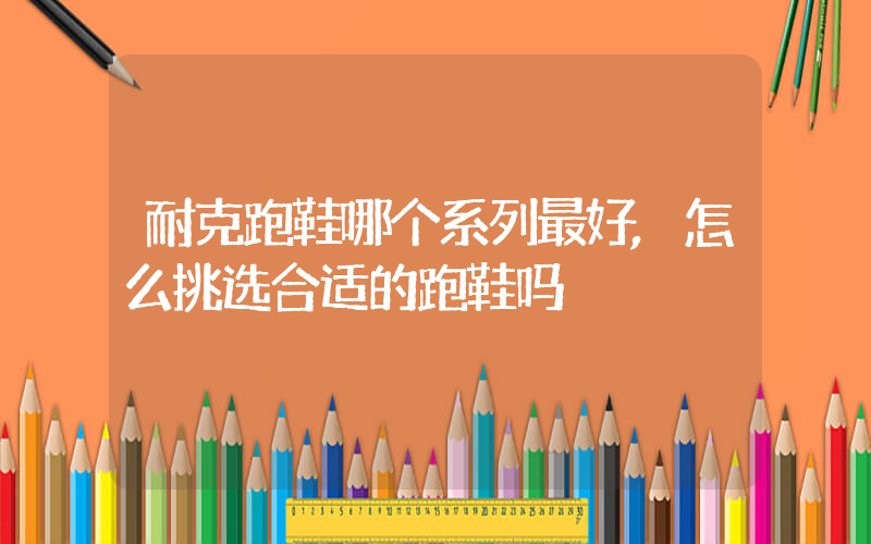 耐克跑鞋哪个系列最好,怎么挑选合适的跑鞋吗插图 耐克跑鞋哪个系列最好,怎么挑选合适的跑鞋吗插图