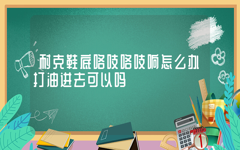 耐克鞋底咯吱咯吱响怎么办打油进去可以吗插图