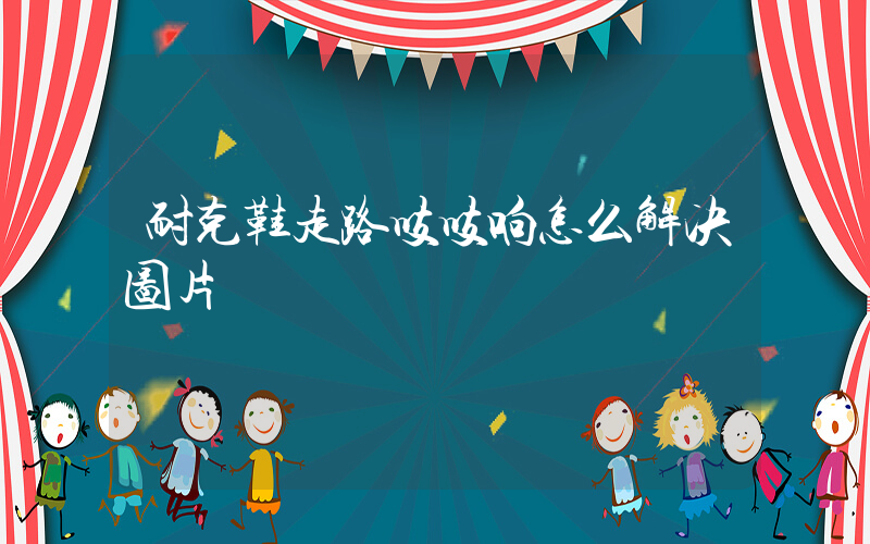 耐克鞋走路吱吱响怎么解决图片插图