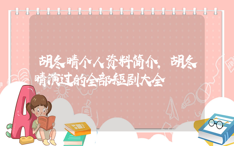 胡冬晴个人资料简介，胡冬晴演过的全部短剧大全插图