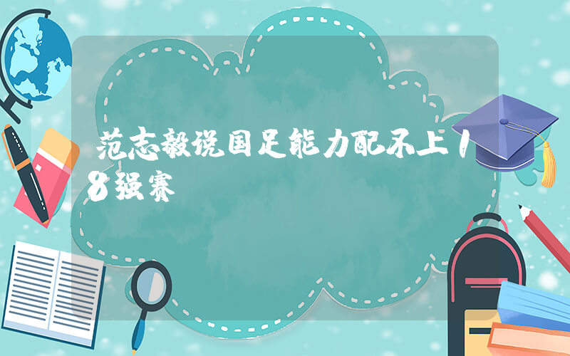 范志毅说国足能力配不上18强赛插图
