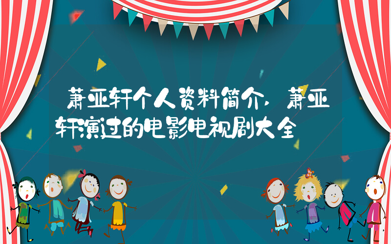 萧亚轩个人资料简介,萧亚轩演过的电影电视剧大全插图 萧亚轩个人资料简介,萧亚轩演过的电影电视剧大全插图