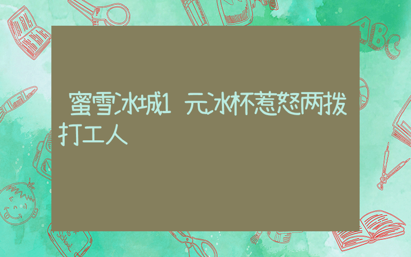蜜雪冰城1元冰杯惹怒两拨打工人插图