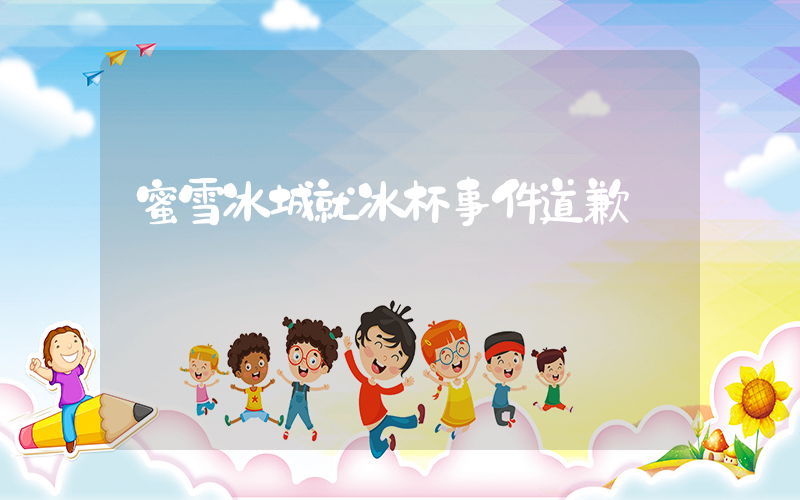 蜜雪冰城就冰杯事件道歉插图