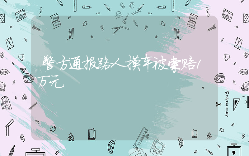 警方通报路人摸车被索赔1万元插图