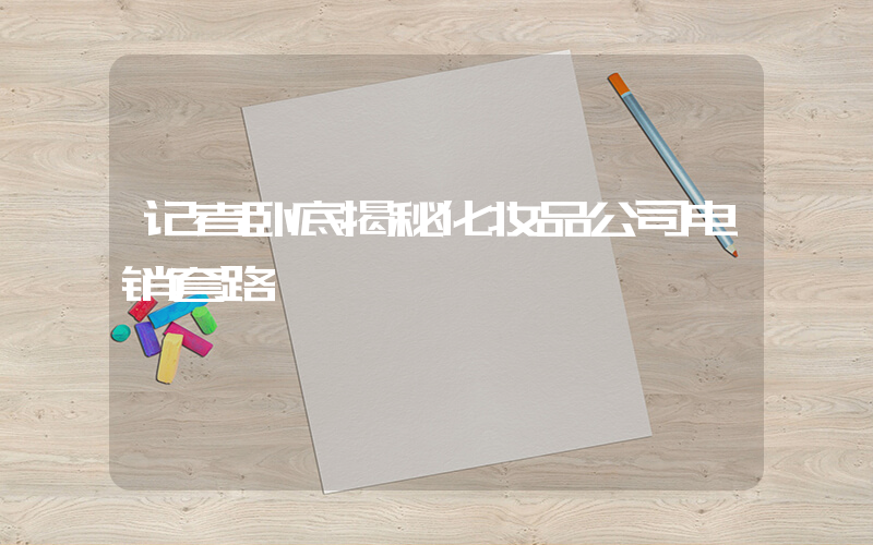 记者卧底揭秘化妆品公司电销套路插图