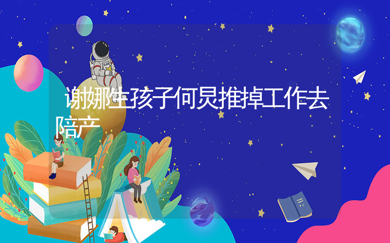 谢娜生孩子何炅推掉工作去陪产插图