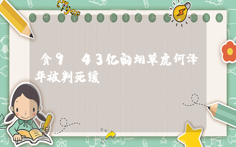 贪9.43亿的烟草虎何泽华被判死缓插图