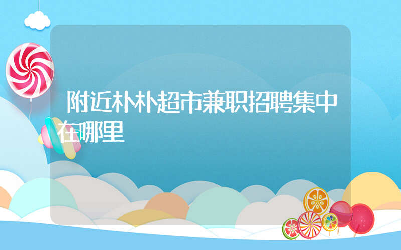 附近朴朴超市兼职招聘集中在哪里插图