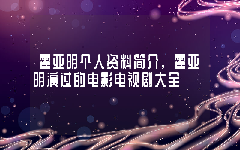 霍亚明个人资料简介,霍亚明演过的电影电视剧大全插图 霍亚明个人资料简介,霍亚明演过的电影电视剧大全插图