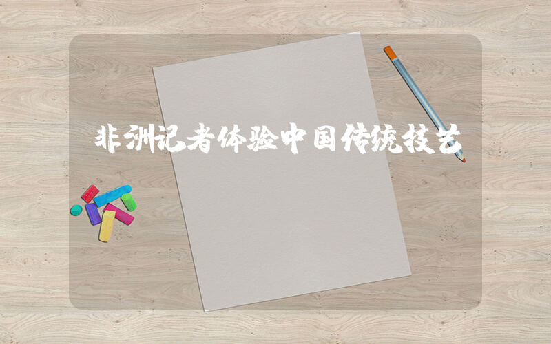 非洲记者体验中国传统技艺插图