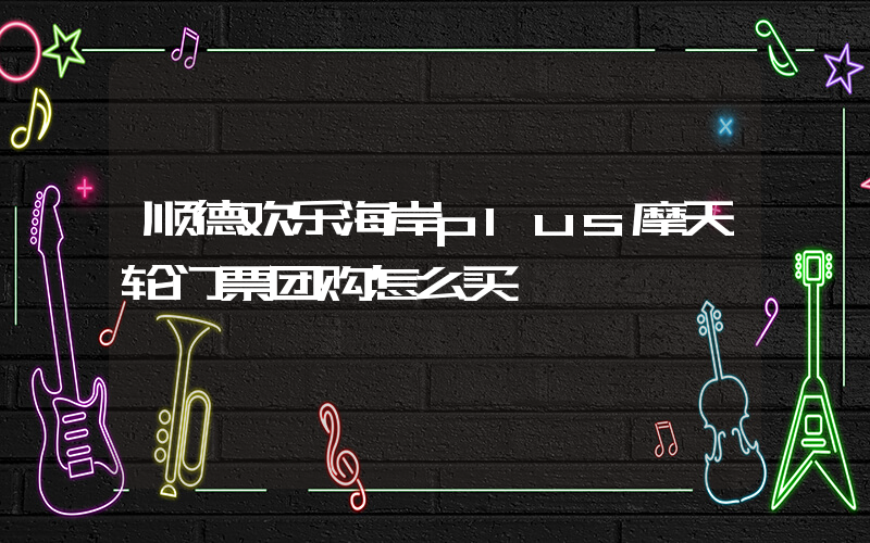 顺德欢乐海岸plus摩天轮门票团购怎么买插图